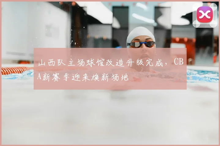 山西队主场球馆改造升级完成，CBA新赛季迎来焕新场地